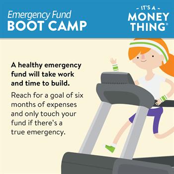 Emergency Fund Boot Camp 2 A healthy emergency fund takes time to build and should cover 6 months of expenses.