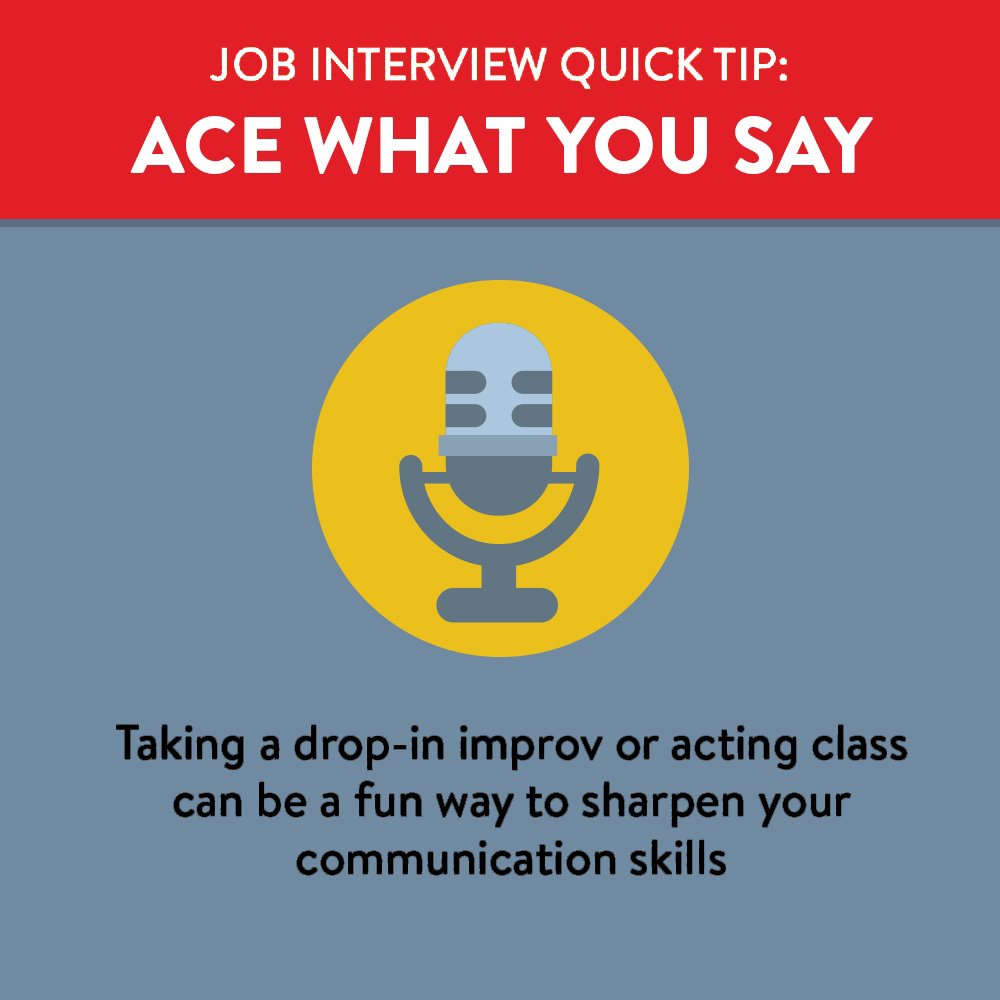 Ace what you say at your job interview by practicing in advance by taking an improv class or doing a mock interview with a friend. 