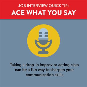 Acing the Job Interview- Say Ace what you say at your job interview by practicing in advance by taking an improv class or doing a mock interview with a friend.