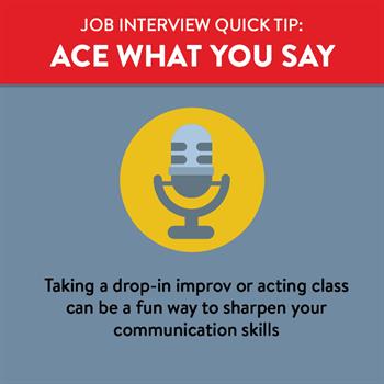 Ace what you say at your job interview by practicing in advance by taking an improv class or doing a mock interview with a friend. 