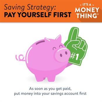 Pay Yourself First: As soon as you get paid, put money into your savings account first.
